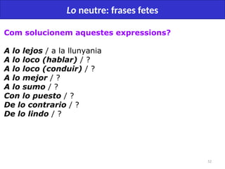 52
Lo neutre: frases fetes
Com solucionem aquestes expressions?
A lo lejos / a la llunyania
A lo loco (hablar) / ?
A lo loco (conduir) / ?
A lo mejor / ?
A lo sumo / ?
Con lo puesto / ?
De lo contrario / ?
De lo lindo / ?
 