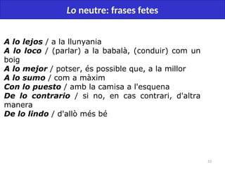 53
Lo neutre: frases fetes
A lo lejos / a la llunyania
A lo loco / (parlar) a la babalà, (conduir) com un
boig
A lo mejor / potser, és possible que, a la millor
A lo sumo / com a màxim
Con lo puesto / amb la camisa a l'esquena
De lo contrario / si no, en cas contrari, d'altra
manera
De lo lindo / d'allò més bé
 