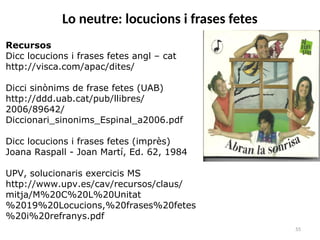 55
Lo neutre: locucions i frases fetes
Recursos
Dicc locucions i frases fetes angl – cat
http://visca.com/apac/dites/
Dicci sinònims de frase fetes (UAB)
http://ddd.uab.cat/pub/llibres/
2006/89642/
Diccionari_sinonims_Espinal_a2006.pdf
Dicc locucions i frases fetes (imprès)
Joana Raspall - Joan Martí, Ed. 62, 1984
UPV, solucionaris exercicis MS
http://www.upv.es/cav/recursos/claus/
mitja/M%20C%20L%20Unitat
%2019%20Locucions,%20frases%20fetes
%20i%20refranys.pdf
 