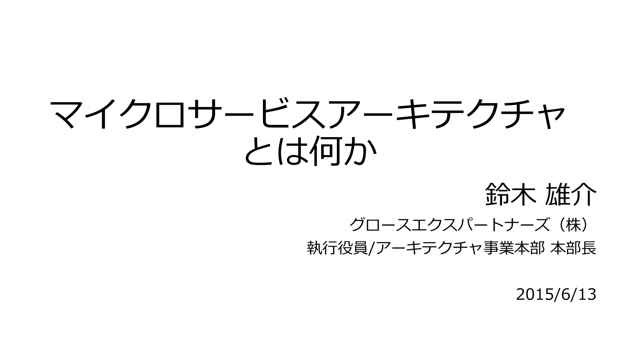 マイクロサービスアーキテクチャ
とは何か
鈴木 雄介
グロースエクスパートナーズ（株）
執行役員/アーキテクチャ事業本部 本部長
2015/6/13
 