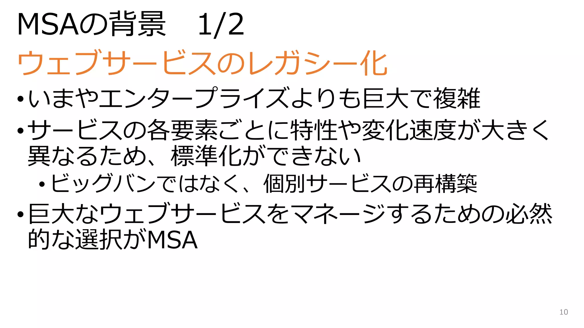 MSAの背景 1/2
ウェブサービスのレガシー化
•いまやエンタープライズよりも巨大で複雑
•サービスの各要素ごとに特性や変化速度が大きく
異なるため、標準化ができない
• ビッグバンではなく、個別サービスの再構築
•巨大なウェブサービスをマネージするための必然
的な選択がMSA
10
 