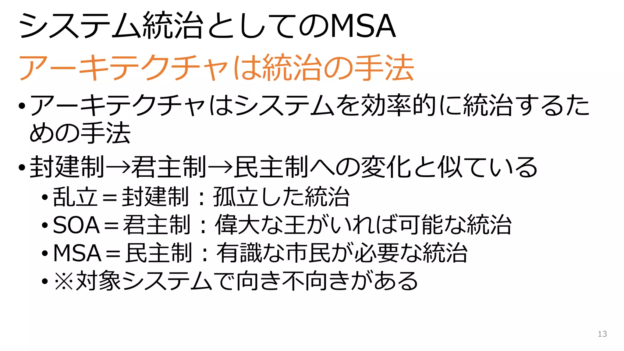 システム統治としてのMSA
アーキテクチャは統治の手法
•アーキテクチャはシステムを効率的に統治するた
めの手法
•封建制→君主制→民主制への変化と似ている
• 乱立＝封建制：孤立した統治
• SOA＝君主制：偉大な王がいれば可能な統治
• MSA＝民主制：有識な市民が必要な統治
• ※対象システムで向き不向きがある
13
 