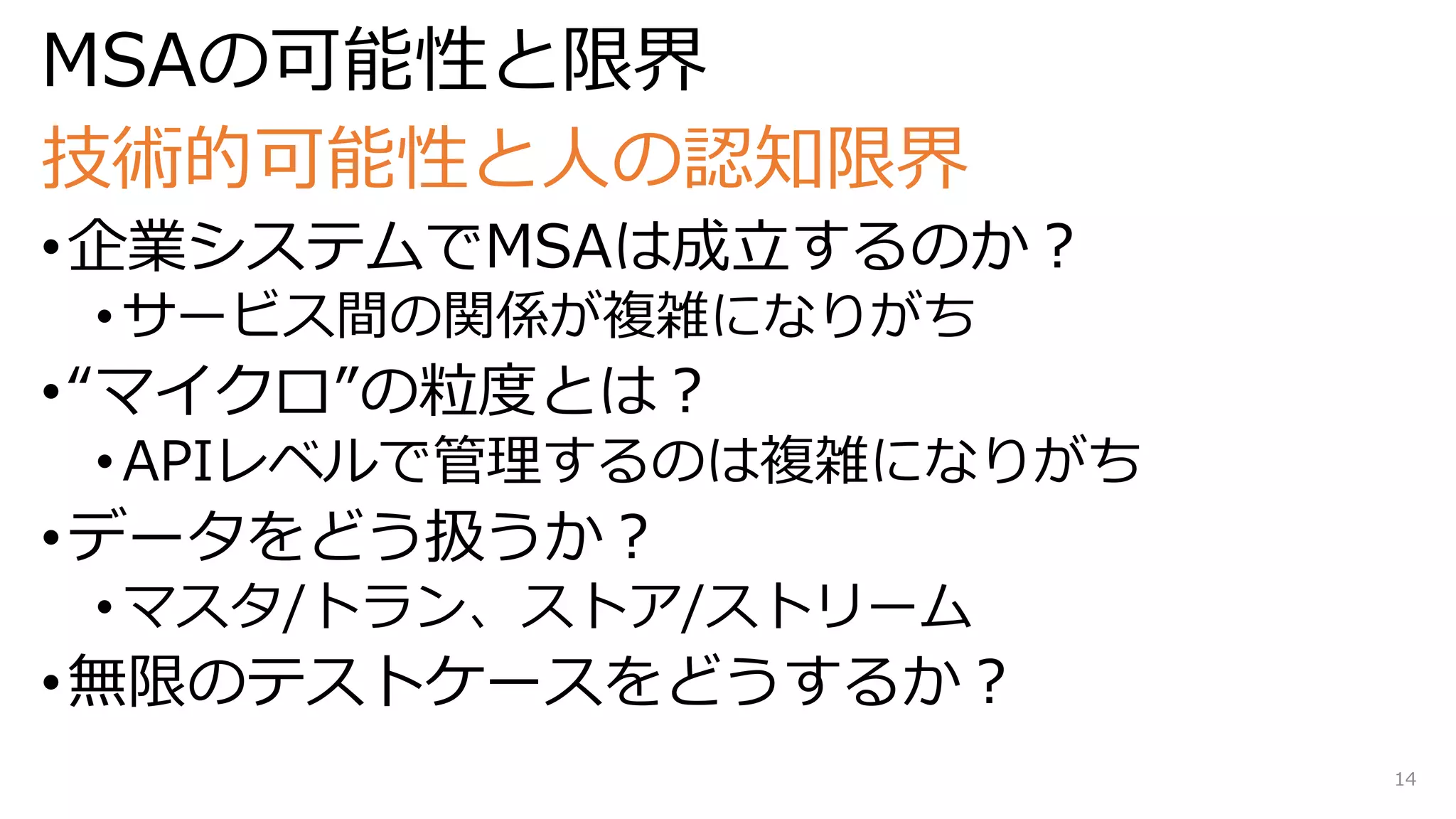 MSAの可能性と限界
技術的可能性と人の認知限界
•企業システムでMSAは成立するのか？
• サービス間の関係が複雑になりがち
•“マイクロ”の粒度とは？
• APIレベルで管理するのは複雑になりがち
•データをどう扱うか？
• マスタ/トラン、ストア/ストリーム
•無限のテストケースをどうするか？
14
 