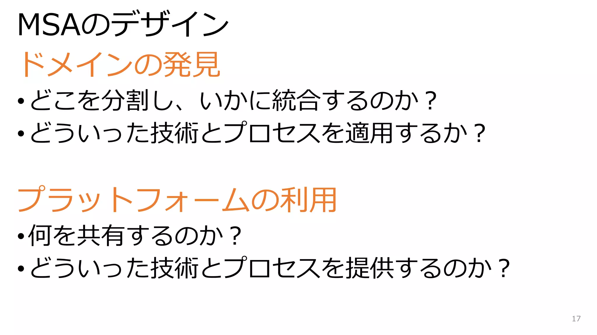 MSAのデザイン
ドメインの発見
•どこを分割し、いかに統合するのか？
•どういった技術とプロセスを適用するか？
プラットフォームの利用
•何を共有するのか？
•どういった技術とプロセスを提供するのか？
17
 