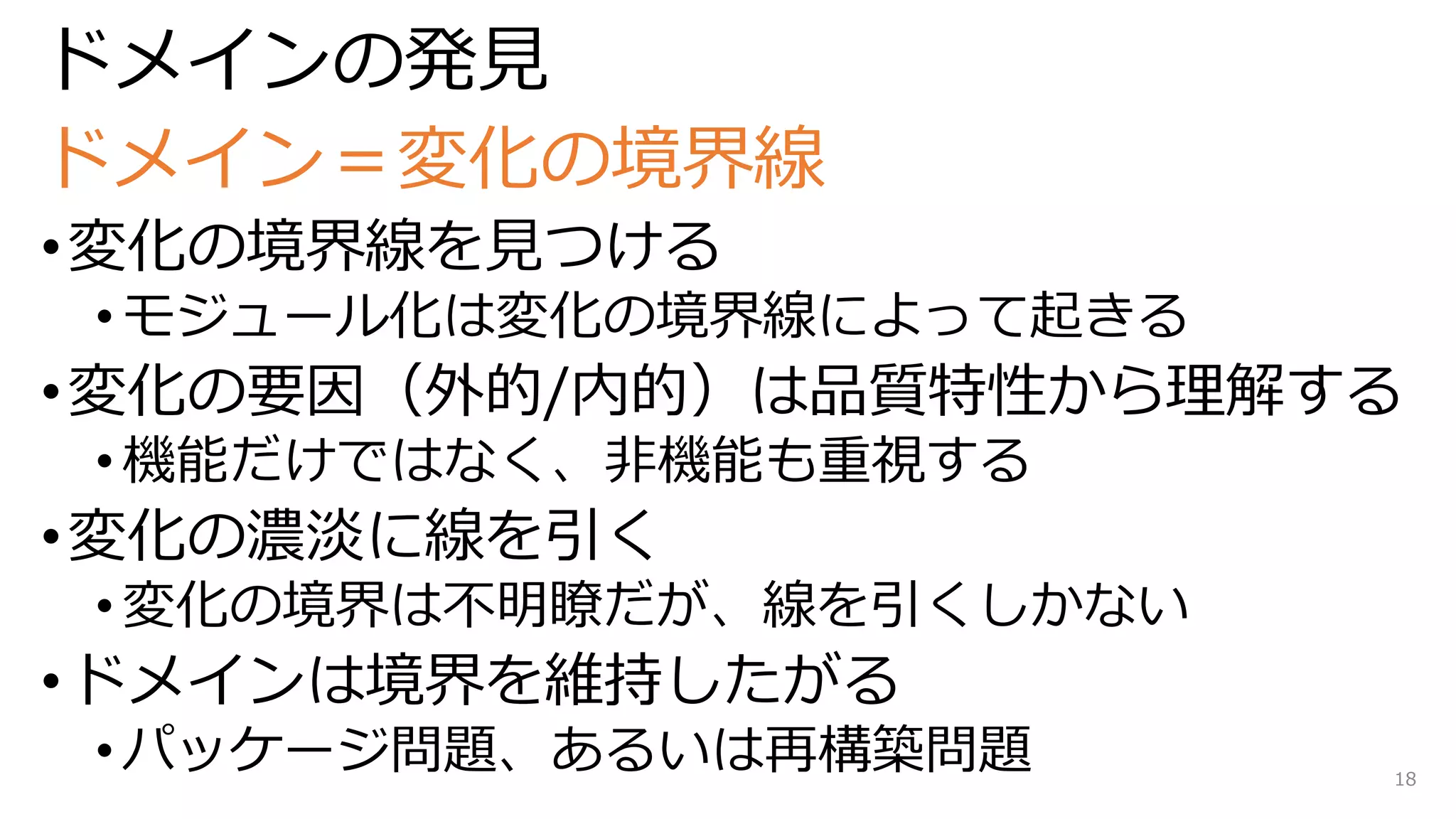 ドメインの発見
ドメイン＝変化の境界線
•変化の境界線を見つける
• モジュール化は変化の境界線によって起きる
•変化の要因（外的/内的）は品質特性から理解する
• 機能だけではなく、非機能も重視する
•変化の濃淡に線を引く
• 変化の境界は不明瞭だが、線を引くしかない
•ドメインは境界を維持したがる
• パッケージ問題、あるいは再構築問題 18
 