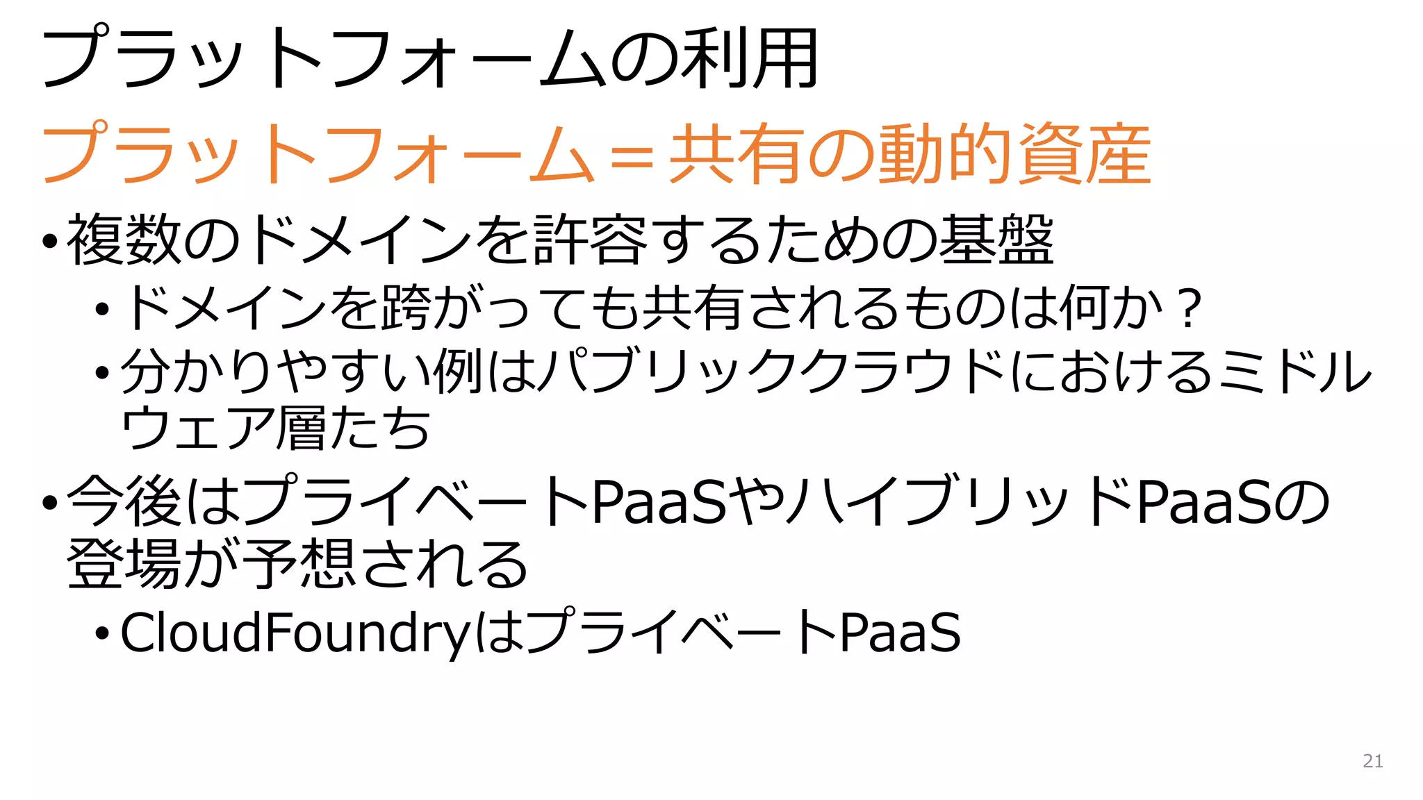 プラットフォームの利用
プラットフォーム＝共有の動的資産
•複数のドメインを許容するための基盤
• ドメインを跨がっても共有されるものは何か？
• 分かりやすい例はパブリッククラウドにおけるミドル
ウェア層たち
•今後はプライベートPaaSやハイブリッドPaaSの
登場が予想される
• CloudFoundryはプライベートPaaS
21
 
