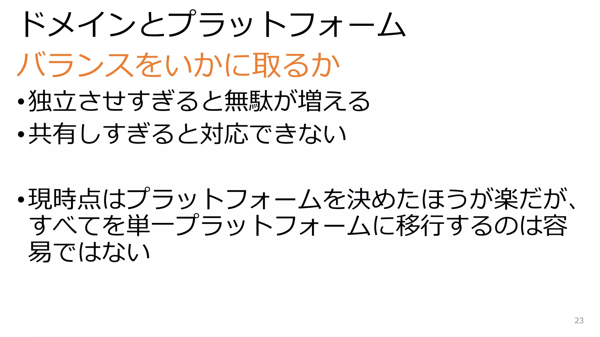 ドメインとプラットフォーム
バランスをいかに取るか
•独立させすぎると無駄が増える
•共有しすぎると対応できない
•現時点はプラットフォームを決めたほうが楽だが、
すべてを単一プラットフォームに移行するのは容
易ではない
23
 