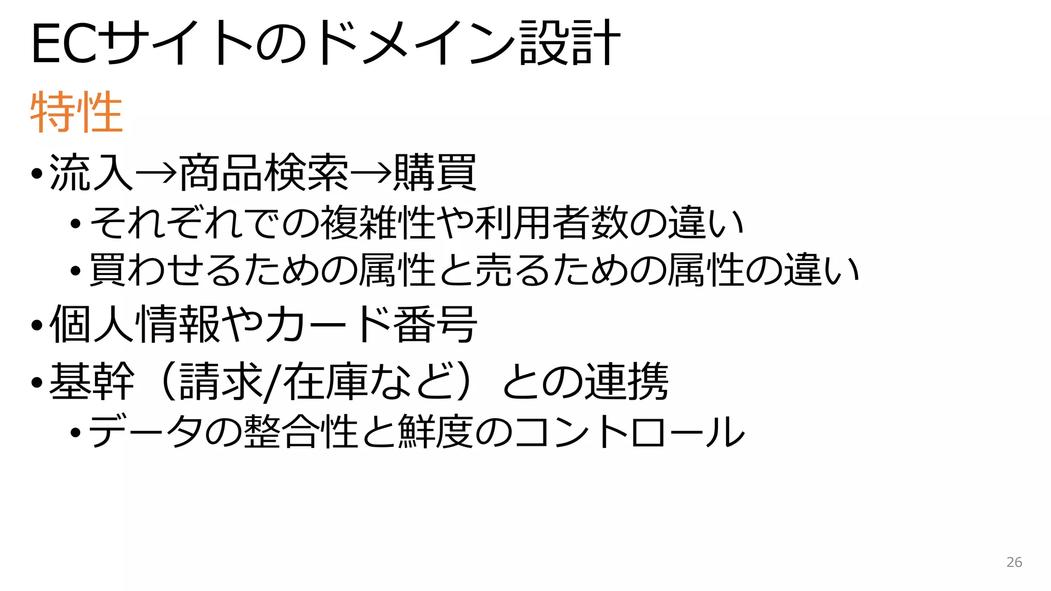 ECサイトのドメイン設計
特性
•流入→商品検索→購買
• それぞれでの複雑性や利用者数の違い
• 買わせるための属性と売るための属性の違い
•個人情報やカード番号
•基幹（請求/在庫など）との連携
• データの整合性と鮮度のコントロール
26
 