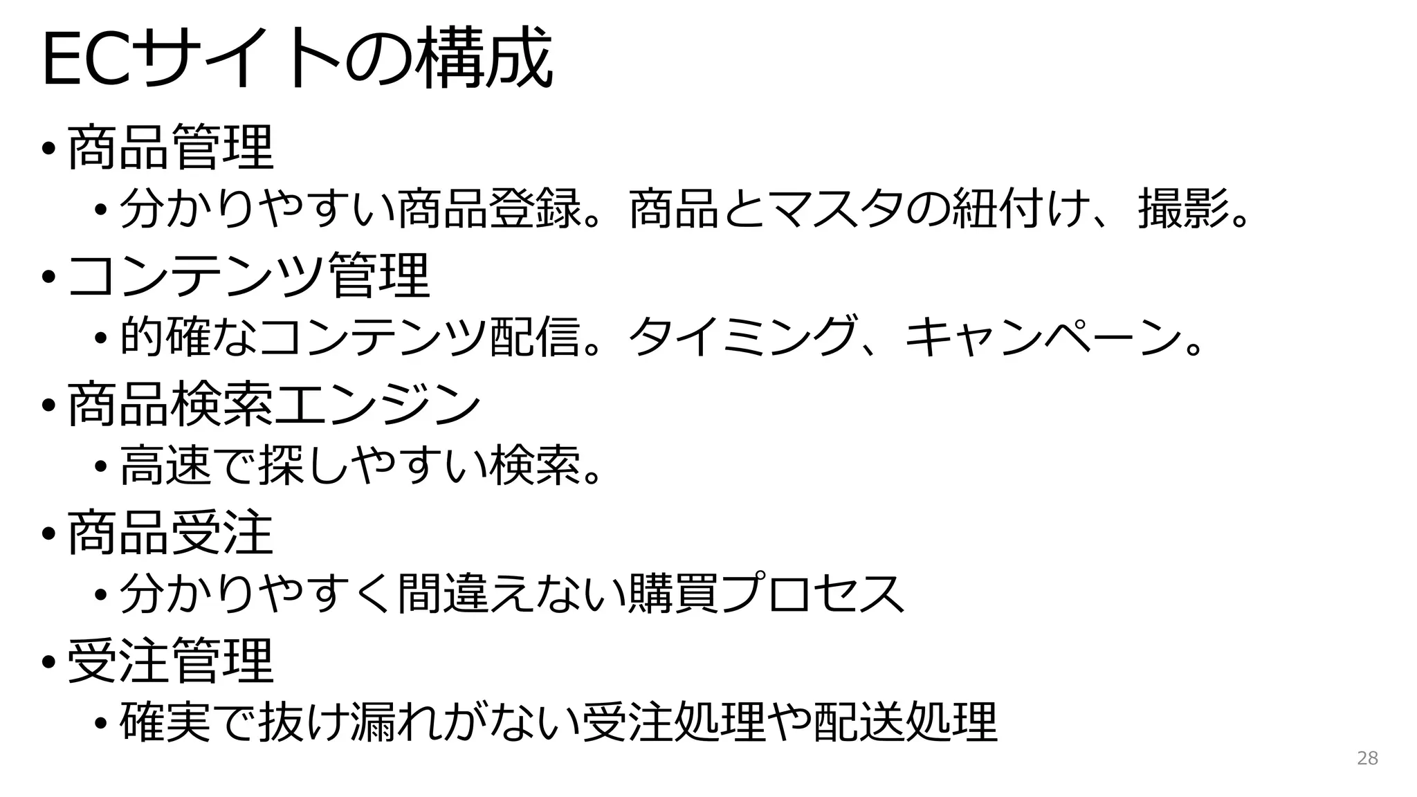 ECサイトの構成
• 商品管理
• 分かりやすい商品登録。商品とマスタの紐付け、撮影。
• コンテンツ管理
• 的確なコンテンツ配信。タイミング、キャンペーン。
• 商品検索エンジン
• 高速で探しやすい検索。
• 商品受注
• 分かりやすく間違えない購買プロセス
• 受注管理
• 確実で抜け漏れがない受注処理や配送処理
28
 