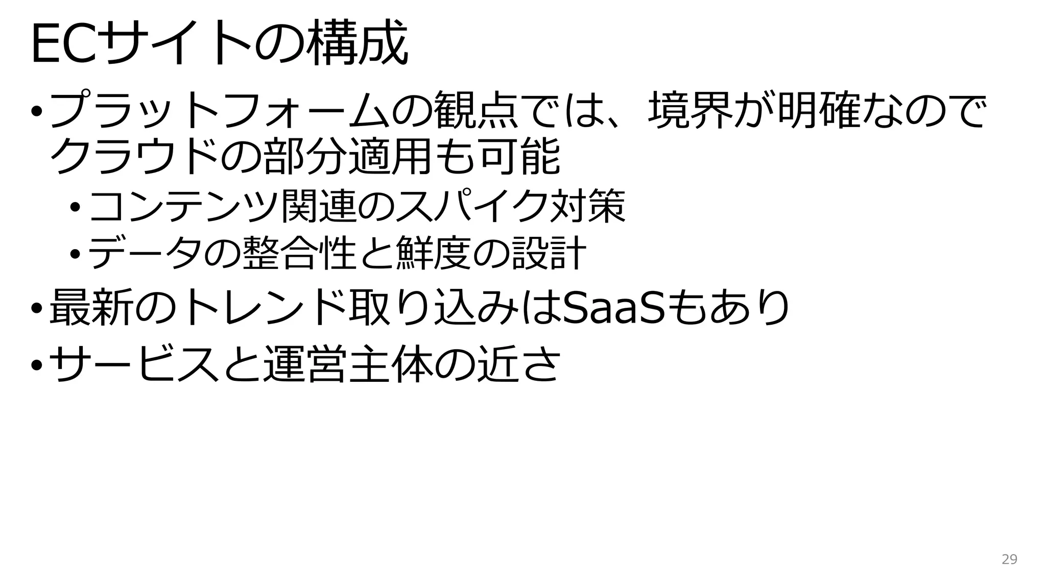 ECサイトの構成
•プラットフォームの観点では、境界が明確なので
クラウドの部分適用も可能
• コンテンツ関連のスパイク対策
• データの整合性と鮮度の設計
•最新のトレンド取り込みはSaaSもあり
•サービスと運営主体の近さ
29
 