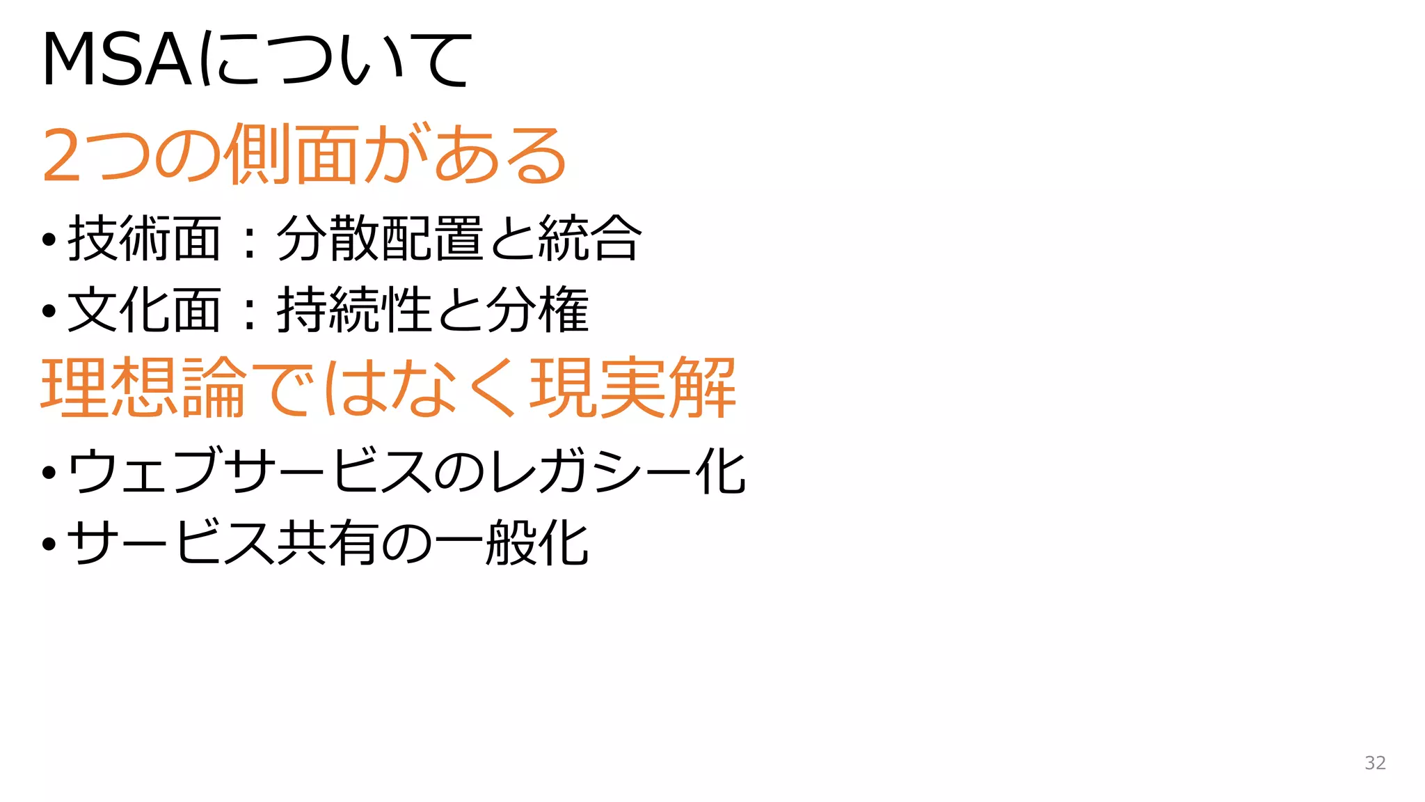 MSAについて
2つの側面がある
• 技術面：分散配置と統合
• 文化面：持続性と分権
理想論ではなく現実解
• ウェブサービスのレガシー化
• サービス共有の一般化
32
 