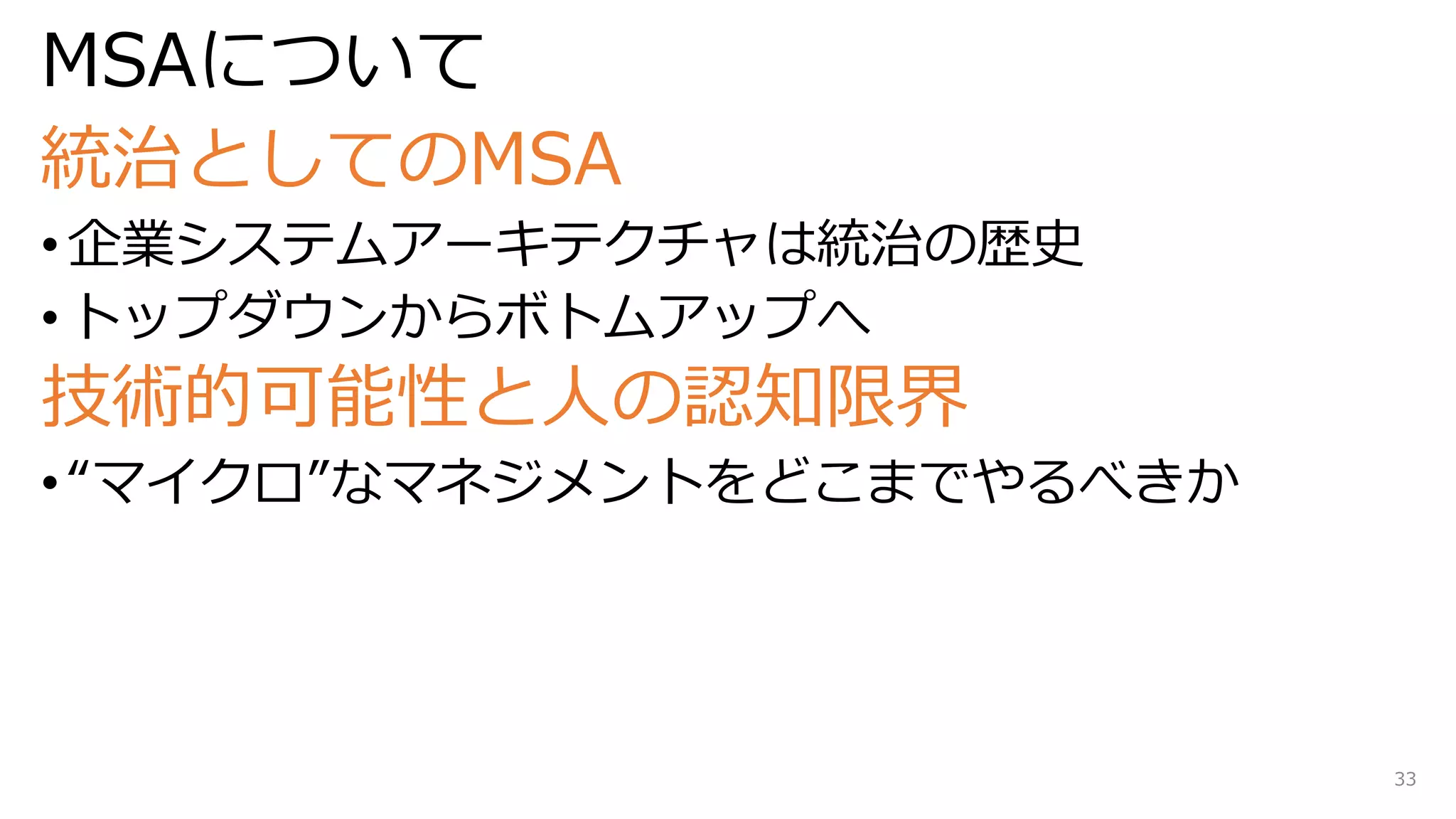 MSAについて
統治としてのMSA
• 企業システムアーキテクチャは統治の歴史
• トップダウンからボトムアップへ
技術的可能性と人の認知限界
• “マイクロ”なマネジメントをどこまでやるべきか
33
 