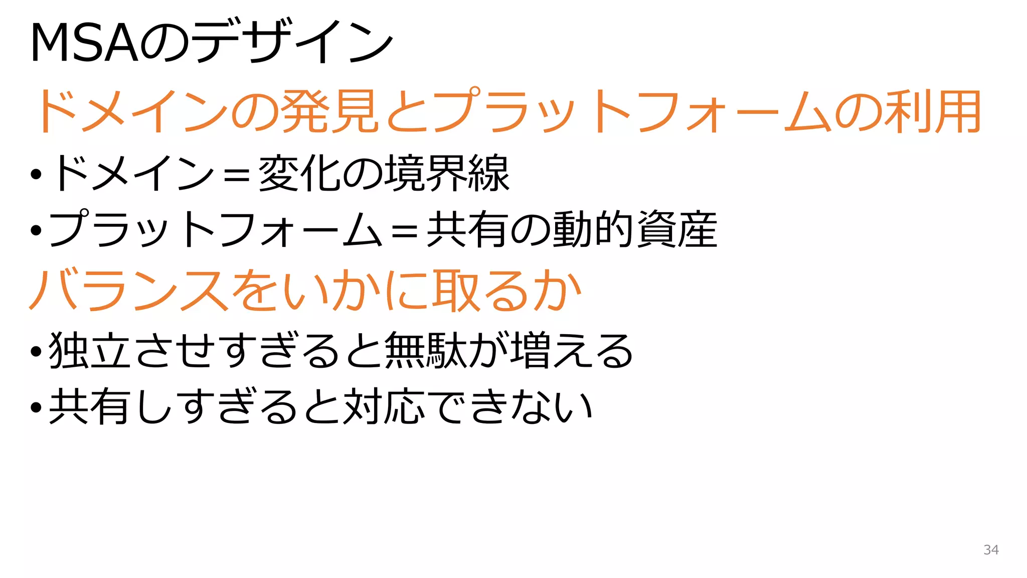 MSAのデザイン
ドメインの発見とプラットフォームの利用
•ドメイン＝変化の境界線
•プラットフォーム＝共有の動的資産
バランスをいかに取るか
•独立させすぎると無駄が増える
•共有しすぎると対応できない
34
 