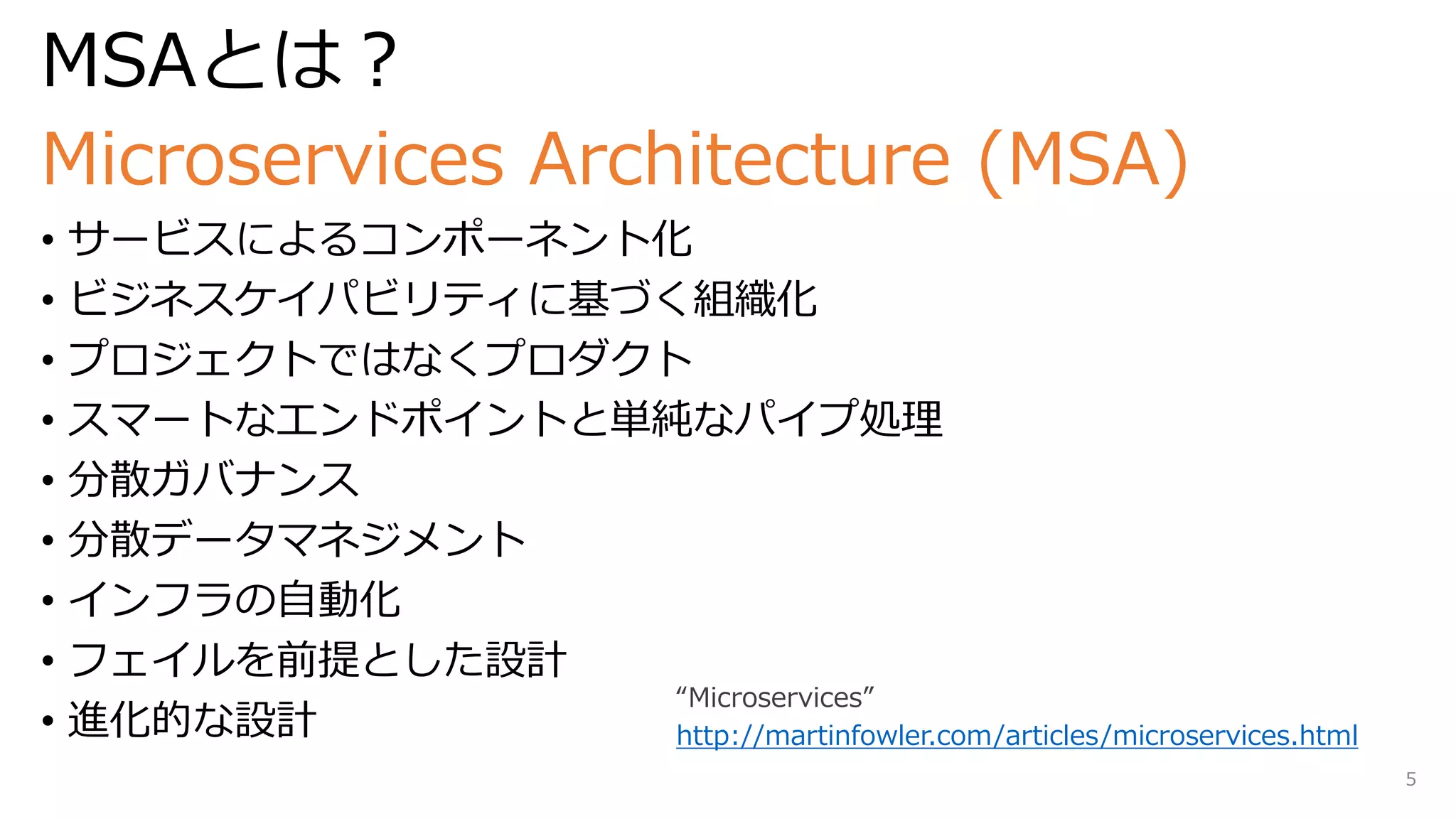 MSAとは？
Microservices Architecture (MSA)
• サービスによるコンポーネント化
• ビジネスケイパビリティに基づく組織化
• プロジェクトではなくプロダクト
• スマートなエンドポイントと単純なパイプ処理
• 分散ガバナンス
• 分散データマネジメント
• インフラの自動化
• フェイルを前提とした設計
• 進化的な設計 http://martinfowler.com/articles/microservices.html
5
 