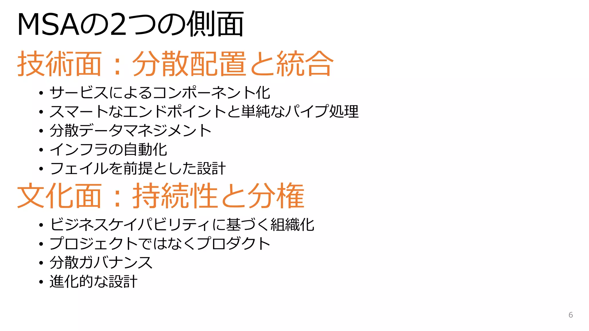 MSAの2つの側面
技術面：分散配置と統合
• サービスによるコンポーネント化
• スマートなエンドポイントと単純なパイプ処理
• 分散データマネジメント
• インフラの自動化
• フェイルを前提とした設計
文化面：持続性と分権
• ビジネスケイパビリティに基づく組織化
• プロジェクトではなくプロダクト
• 分散ガバナンス
• 進化的な設計
6
 