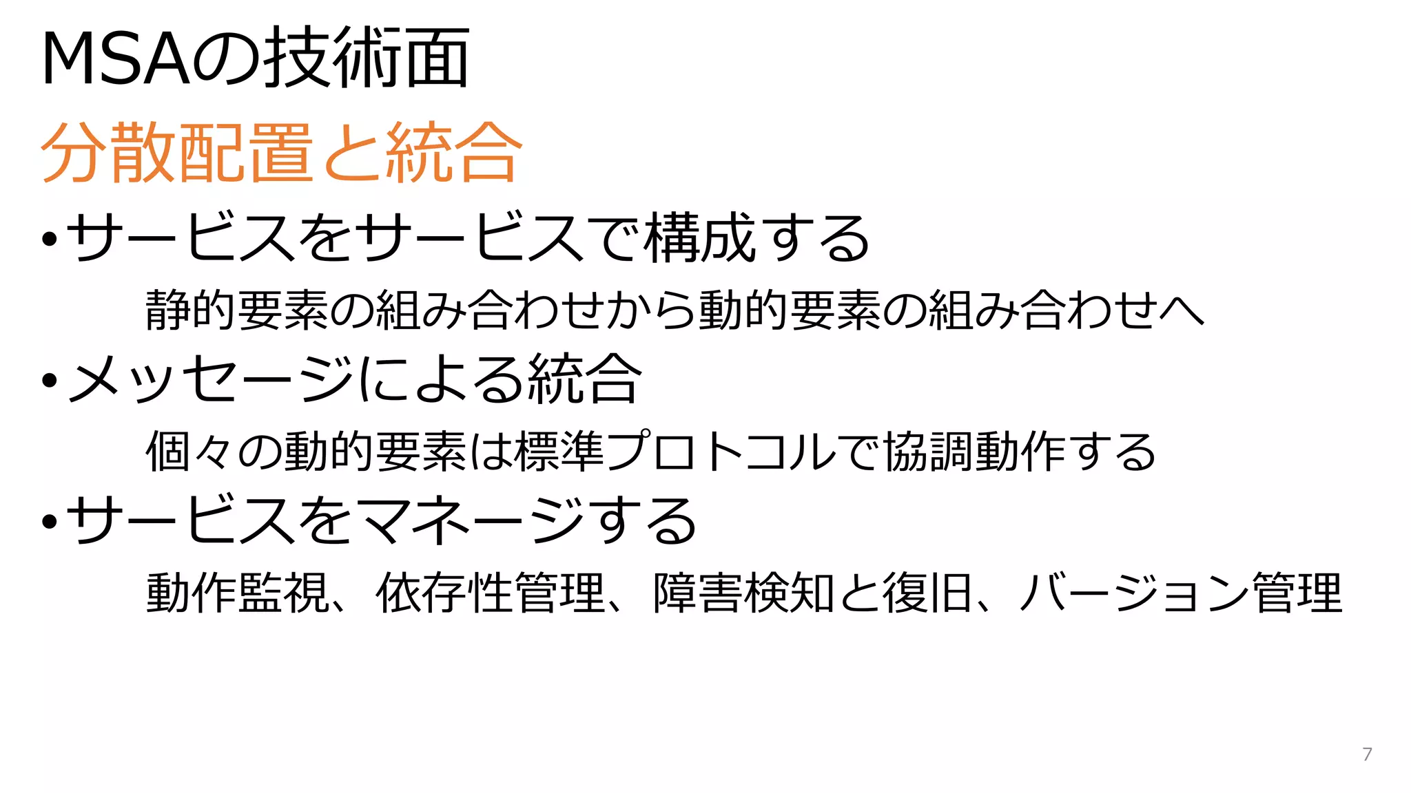 MSAの技術面
分散配置と統合
•サービスをサービスで構成する
静的要素の組み合わせから動的要素の組み合わせへ
•メッセージによる統合
個々の動的要素は標準プロトコルで協調動作する
•サービスをマネージする
動作監視、依存性管理、障害検知と復旧、バージョン管理
7
 