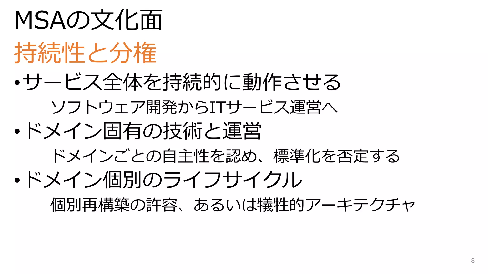 MSAの文化面
持続性と分権
•サービス全体を持続的に動作させる
ソフトウェア開発からITサービス運営へ
•ドメイン固有の技術と運営
ドメインごとの自主性を認め、標準化を否定する
•ドメイン個別のライフサイクル
個別再構築の許容、あるいは犠牲的アーキテクチャ
8
 