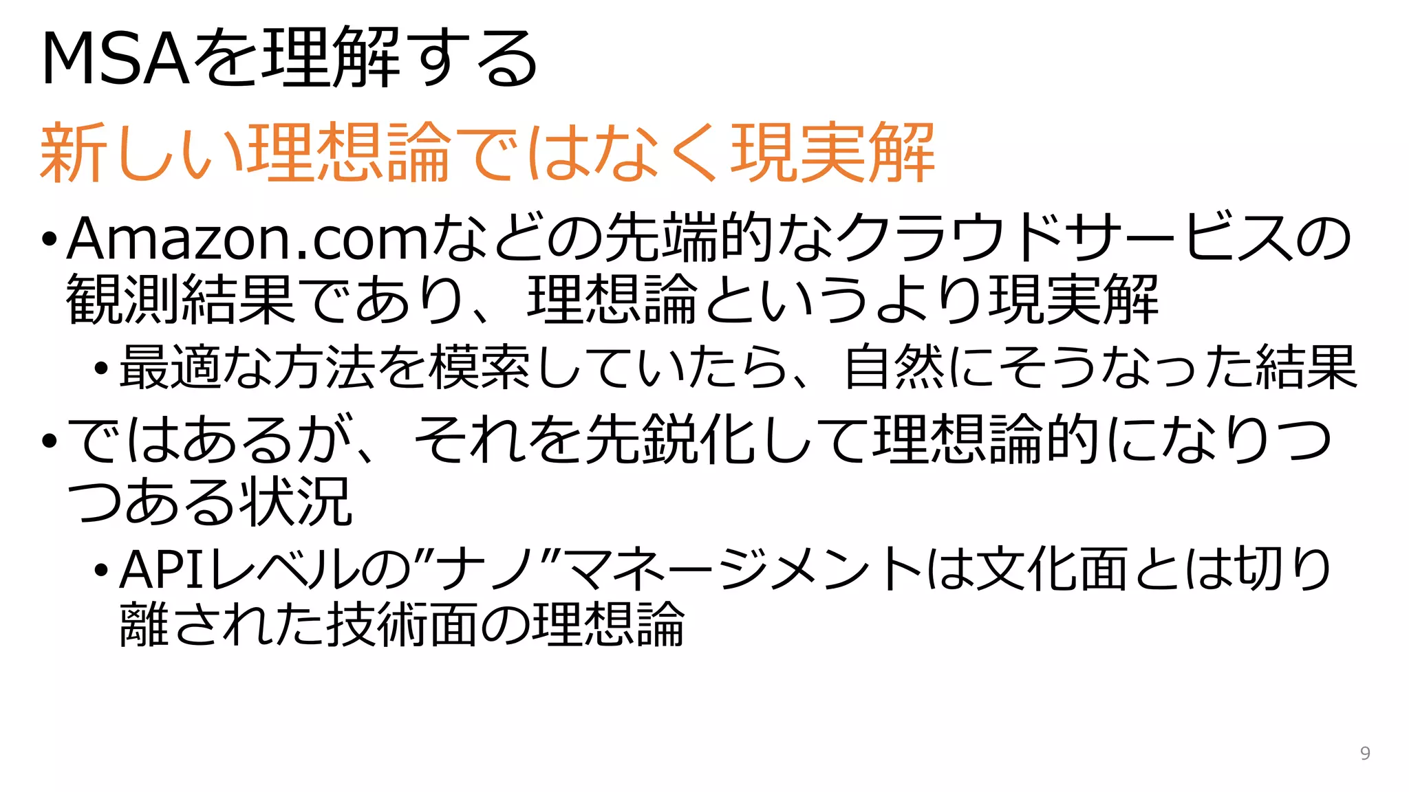 MSAを理解する
新しい理想論ではなく現実解
•Amazon.comなどの先端的なクラウドサービスの
観測結果であり、理想論というより現実解
• 最適な方法を模索していたら、自然にそうなった結果
•ではあるが、それを先鋭化して理想論的になりつ
つある状況
• APIレベルの”ナノ”マネージメントは文化面とは切り
離された技術面の理想論
9
 