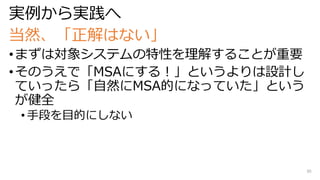 実例から実践へ
当然、「正解はない」
•まずは対象システムの特性を理解することが重要
•そのうえで「MSAにする！」というよりは設計し
ていったら「自然にMSA的になっていた」という
が健全
• 手段を目的にしない
30
 