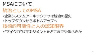 MSAについて
統治としてのMSA
• 企業システムアーキテクチャは統治の歴史
• トップダウンからボトムアップへ
技術的可能性と人の認知限界
• “マイクロ”なマネジメントをどこまでやるべきか
33
 