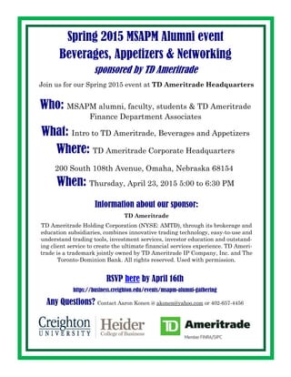 RSVP here by April 16th
https://business.creighton.edu/events/msapm-alumni-gathering
Spring 2015 MSAPM Alumni event
Beverages, Appetizers & Networking
sponsored by TD Ameritrade
Who: MSAPM alumni, faculty, students & TD Ameritrade
Finance Department Associates
What: Intro to TD Ameritrade, Beverages and Appetizers
Where: TD Ameritrade Corporate Headquarters
200 South 108th Avenue, Omaha, Nebraska 68154
When: Thursday, April 23, 2015 5:00 to 6:30 PM
Join us for our Spring 2015 event at TD Ameritrade Headquarters
Information about our sponsor:
TD Ameritrade
TD Ameritrade Holding Corporation (NYSE: AMTD), through its brokerage and
education subsidiaries, combines innovative trading technology, easy-to-use and
understand trading tools, investment services, investor education and outstand-
ing client service to create the ultimate financial services experience. TD Ameri-
trade is a trademark jointly owned by TD Ameritrade IP Company, Inc. and The
Toronto-Dominion Bank. All rights reserved. Used with permission.
Any Questions? Contact Aaron Konen @ akonen@yahoo.com or 402-657-4456
 