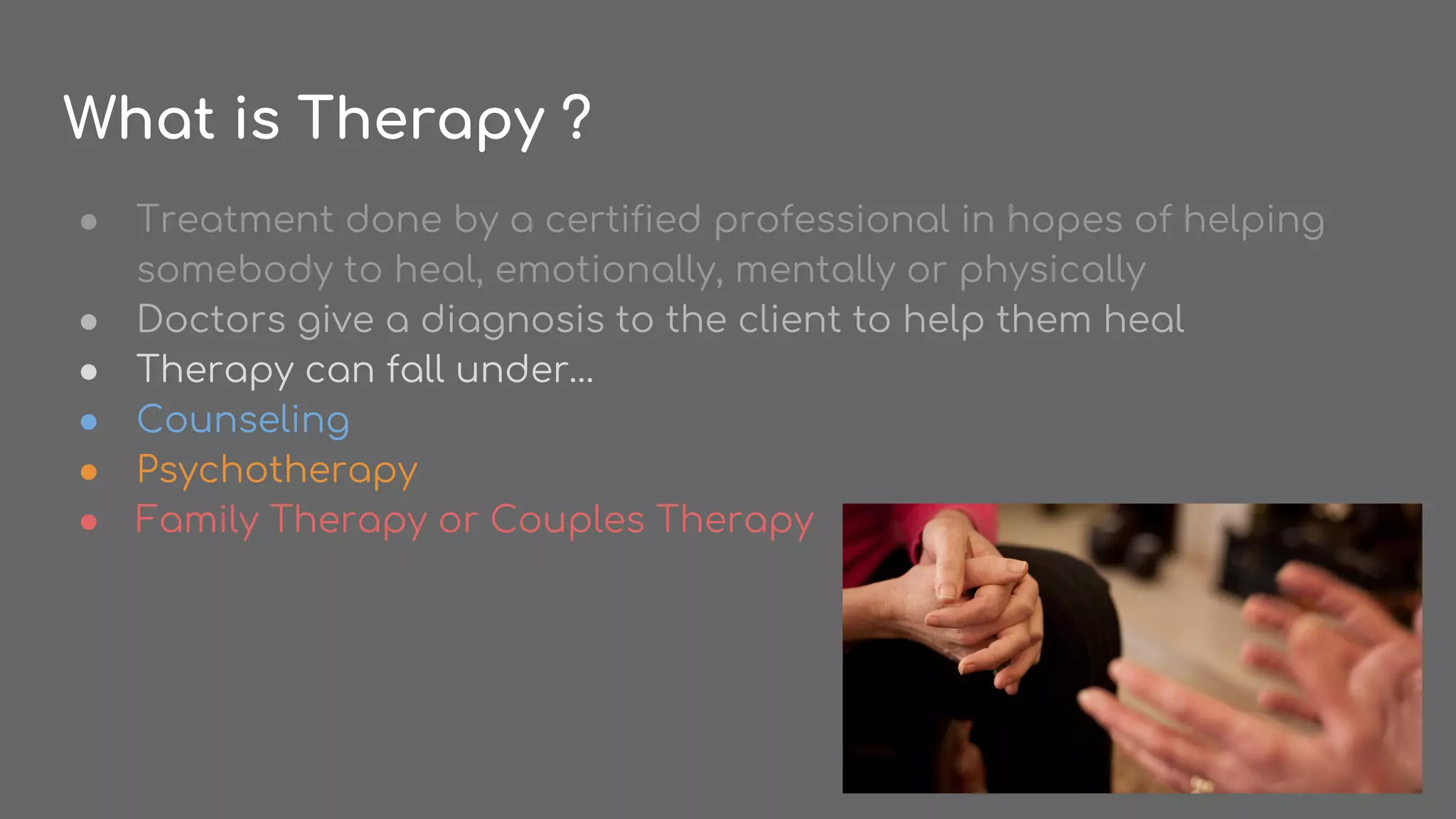What is Therapy ?
● Treatment done by a certified professional in hopes of helping
somebody to heal, emotionally, mentally or physically
● Doctors give a diagnosis to the client to help them heal
● Therapy can fall under…
● Counseling
● Psychotherapy
● Family Therapy or Couples Therapy
 