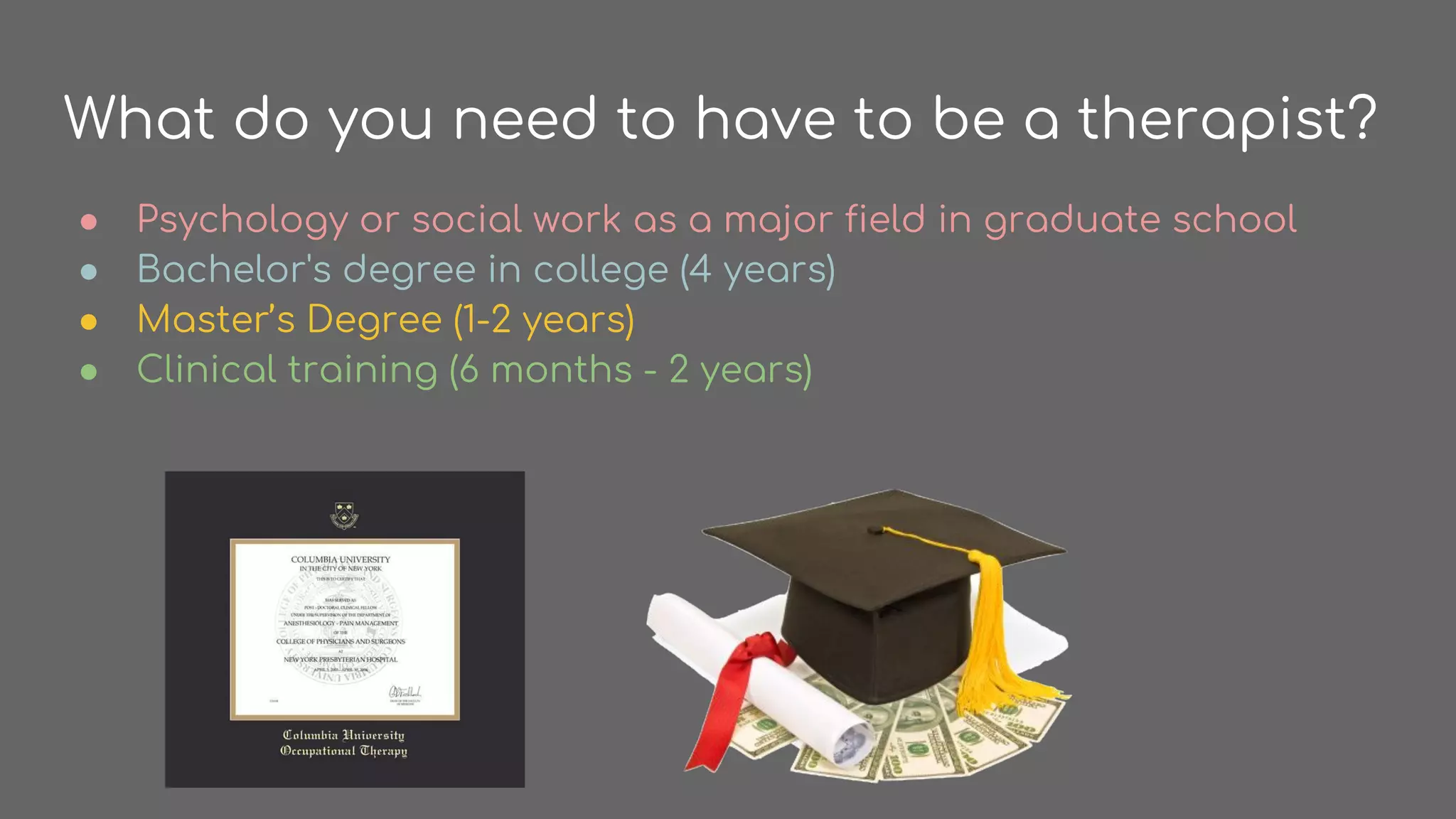 What do you need to have to be a therapist?
● Psychology or social work as a major field in graduate school
● Bachelor's degree in college (4 years)
● Master’s Degree (1-2 years)
● Clinical training (6 months - 2 years)
 