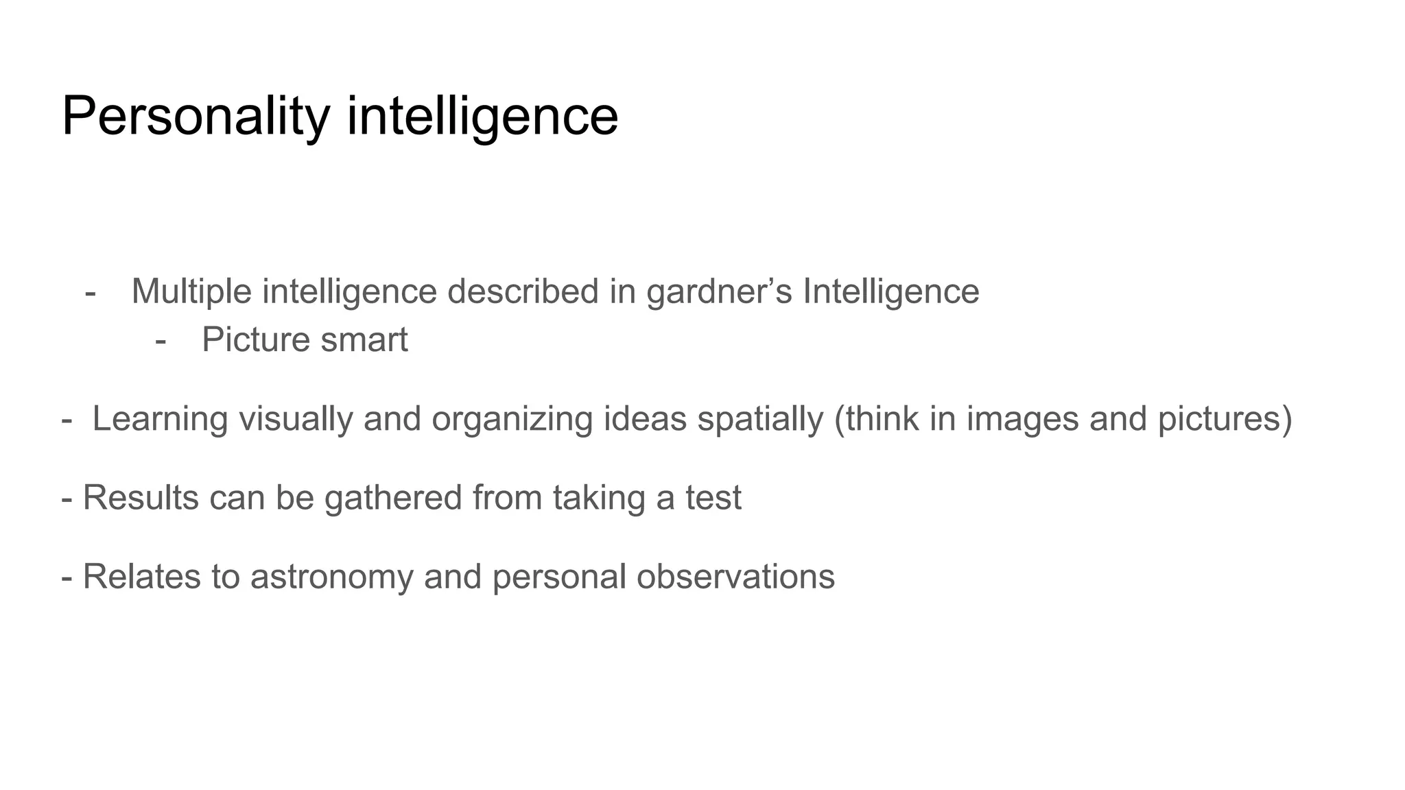 Personality intelligence
- Multiple intelligence described in gardner’s Intelligence
- Picture smart
- Learning visually and organizing ideas spatially (think in images and pictures)
- Results can be gathered from taking a test
- Relates to astronomy and personal observations
 