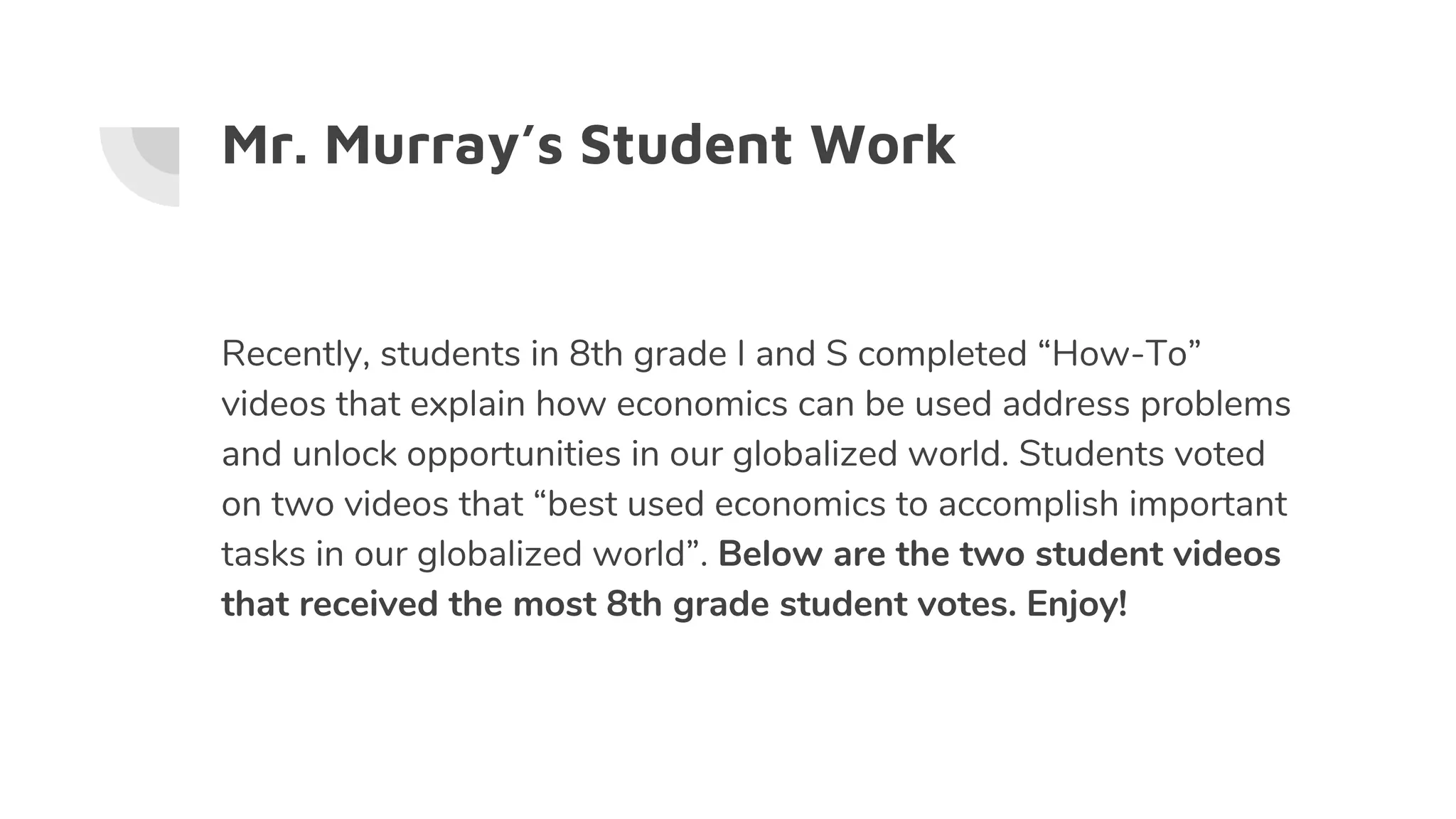 Mr. Murray’s Student Work
Recently, students in 8th grade I and S completed “How-To”
videos that explain how economics can be used address problems
and unlock opportunities in our globalized world. Students voted
on two videos that “best used economics to accomplish important
tasks in our globalized world”. Below are the two student videos
that received the most 8th grade student votes. Enjoy!
 