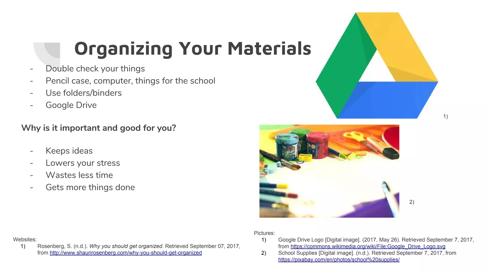 Organizing Your Materials
- Double check your things
- Pencil case, computer, things for the school
- Use folders/binders
- Google Drive
Why is it important and good for you?
- Keeps ideas
- Lowers your stress
- Wastes less time
- Gets more things done
Websites:
1) Rosenberg, S. (n.d.). Why you should get organized. Retrieved September 07, 2017,
from http://www.shaunrosenberg.com/why-you-should-get-organized
Pictures:
1) Google Drive Logo [Digital image]. (2017, May 26). Retrieved September 7, 2017,
from https://commons.wikimedia.org/wiki/File:Google_Drive_Logo.svg
2) School Supplies [Digital image]. (n.d.). Retrieved September 7, 2017, from
https://pixabay.com/en/photos/school%20supplies/
1)
2)
 