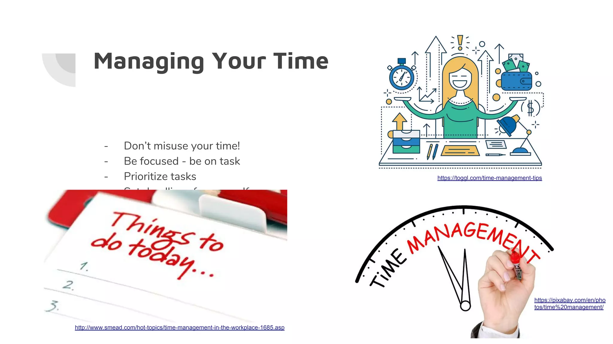 Managing Your Time
- Don’t misuse your time!
- Be focused - be on task
- Prioritize tasks
- Set deadlines for yourself
https://toggl.com/time-management-tips
https://pixabay.com/en/pho
tos/time%20management/
http://www.smead.com/hot-topics/time-management-in-the-workplace-1685.asp
 