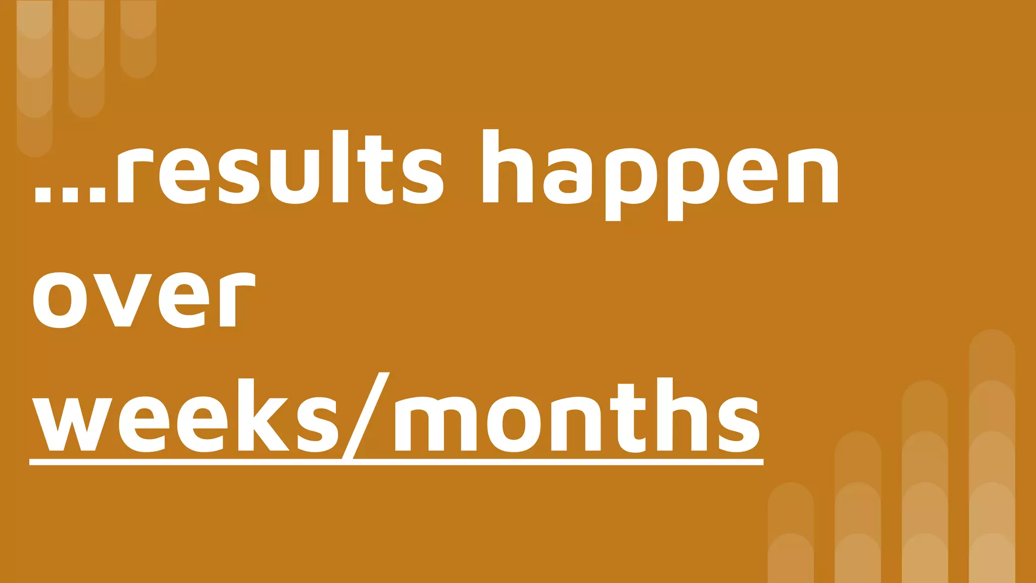 ...results happen
over
weeks/months
 