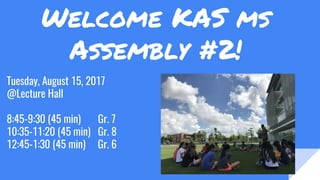 Welcome KAS ms
Assembly #2!
Tuesday, August 15, 2017
@Lecture Hall
8:45-9:30 (45 min) Gr. 7
10:35-11:20 (45 min) Gr. 8
12:45-1:30 (45 min) Gr. 6
 