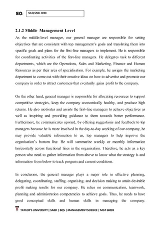 TAYLOR’S UNIVERSITY| SABD | BQS | MANAGEMENTSCIENCE | MGT 60203
SILQ SND. BHD
2.1.2 Middle Management Level
As the middle-level manager, our general manager are responsible for setting
objectives that are consistent with top management’s goals and translating them into
specific goals and plans for the first-line managers to implement. He is responsible
for coordinating activities of the first-line managers. He delegates task to different
departments, which are the Operations, Sales and Marketing, Finance and Human
Resources as per their area of specialisation. For example, he assigns the marketing
department to come out with their creative ideas on how to advertise and promote our
company in order to attract customers that eventually gains profit to the company.
On the other hand, general manager is responsible for allocating resources to support
competitive strategies, keep the company economically healthy, and produce high
returns. He also motivates and assists the first-line managers to achieve objectives as
well as inspiring and providing guidance to them towards better performance.
Furthermore, he communicates upward, by offering suggestions and feedback to top
managers because he is more involved in the day-to-day working of our company, he
may provide valuable information to us, top managers to help improve the
organisation’s bottom line. He will summarize weekly or monthly information
horizontally across functional lines in the organisation. Therefore, he acts as a key
person who need to gather information from above to know what the strategy is and
information from below to track progress and current conditions.
In conclusion, the general manager plays a major role in effective planning,
delegating, coordinating, staffing, organising, and decision making to attain desirable
profit making results for our company. He relies on communication, teamwork,
planning and administration competencies to achieve goals. Thus, he needs to have
good conceptual skills and human skills in managing the company.
 
