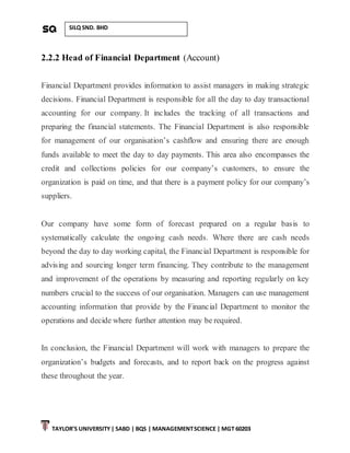 TAYLOR’S UNIVERSITY| SABD | BQS | MANAGEMENTSCIENCE | MGT 60203
SILQ SND. BHD
2.2.2 Head of Financial Department (Account)
Financial Department provides information to assist managers in making strategic
decisions. Financial Department is responsible for all the day to day transactional
accounting for our company. It includes the tracking of all transactions and
preparing the financial statements. The Financial Department is also responsible
for management of our organisation’s cashflow and ensuring there are enough
funds available to meet the day to day payments. This area also encompasses the
credit and collections policies for our company’s customers, to ensure the
organization is paid on time, and that there is a payment policy for our company’s
suppliers.
Our company have some form of forecast prepared on a regular basis to
systematically calculate the ongoing cash needs. Where there are cash needs
beyond the day to day working capital, the Financial Department is responsible for
advising and sourcing longer term financing. They contribute to the management
and improvement of the operations by measuring and reporting regularly on key
numbers crucial to the success of our organisation. Managers can use management
accounting information that provide by the Financial Department to monitor the
operations and decide where further attention may be required.
In conclusion, the Financial Department will work with managers to prepare the
organization’s budgets and forecasts, and to report back on the progress against
these throughout the year.
 