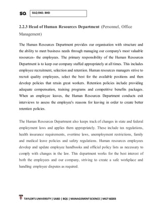 TAYLOR’S UNIVERSITY| SABD | BQS | MANAGEMENTSCIENCE | MGT 60203
SILQ SND. BHD
2.2.3 Head of Human Resources Department (Personnel, Office
Management)
The Human Resources Department provides our organisation with structure and
the ability to meet business needs through managing our company's most valuable
resources- the employees. The primary responsibility of the Human Resources
Department is to keep our company staffed appropriately at all times. This includes
employee recruitment, selection and retention. Human resources managers strive to
recruit quality employees, select the best for the available positions and then
develop policies that retain great workers. Retention policies include providing
adequate compensation, training programs and competitive benefits packages.
When an employee leaves, the Human Resources Department conducts exit
interviews to assess the employee's reasons for leaving in order to create better
retention policies.
The Human Resources Department also keeps track of changes in state and federal
employment laws and applies them appropriately. These include tax regulations,
health insurance requirements, overtime laws, unemployment restrictions, family
and medical leave policies and safety regulations. Human resources employees
develop and update employee handbooks and official policy lists as necessary to
comply with changes in the law. This department works for the best interest of
both the employees and our company, striving to create a safe workplace and
handling employee disputes as required.
 
