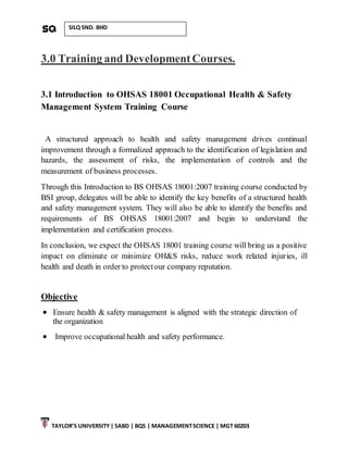 TAYLOR’S UNIVERSITY| SABD | BQS | MANAGEMENTSCIENCE | MGT 60203
SILQ SND. BHD
3.0 Training and Development Courses.
3.1 Introduction to OHSAS 18001 Occupational Health & Safety
Management System Training Course
A structured approach to health and safety management drives continual
improvement through a formalized approach to the identification of legislation and
hazards, the assessment of risks, the implementation of controls and the
measurement of business processes.
Through this Introduction to BS OHSAS 18001:2007 training course conducted by
BSI group, delegates will be able to identify the key benefits of a structured health
and safety management system. They will also be able to identify the benefits and
requirements of BS OHSAS 18001:2007 and begin to understand the
implementation and certification process.
In conclusion, we expect the OHSAS 18001 training course will bring us a positive
impact on eliminate or minimize OH&S risks, reduce work related injuries, ill
health and death in order to protectour company reputation.
Objective
 Ensure health & safety management is aligned with the strategic direction of
the organization
 Improve occupational health and safety performance.
 