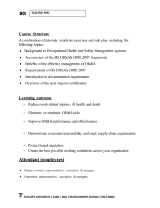 TAYLOR’S UNIVERSITY| SABD | BQS | MANAGEMENTSCIENCE | MGT 60203
SILQ SND. BHD
Course Structure
A combination of tutorials, syndicate exercises and role play, including the
following topics:
 Background to Occupational Health and Safety Management systems
 An overview of the BS OHSAS 18001:2007 framework
 Benefits of the effective management of OH&S
 Requirements of BS OHSAS 18001:2007
 Introduction to documentation requirements
 Overview of the next steps to certification
Learning outcome
- Reduce work related injuries, ill health and death
- Eliminate or minimize OH&S risks
- Improve OH&S performance and effectiveness
- Demonstrate corporateresponsibility and meet supply chain requirements
- Protect brand reputation
- Create the best possible working conditions across your organisation
Attendant (employees)
 Human resource representatives, executives & managers
 Operations representatives, executives & managers
 