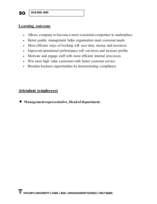 TAYLOR’S UNIVERSITY| SABD | BQS | MANAGEMENTSCIENCE | MGT 60203
SILQ SND. BHD
Learning outcome
 Allows company to become a more consistent competitor in marketplace
 Better quality management helps organisation meet customer needs
 More efficient ways of working will save time, money and resources
 Improved operational performance will cut errors and increase profits
 Motivate and engage staff with more efficient internal processes
 Win more high value customers with better customer service
 Broaden business opportunities by demonstrating compliance
Attendant (employees)
 Managementrepresentative, Headof department.
 