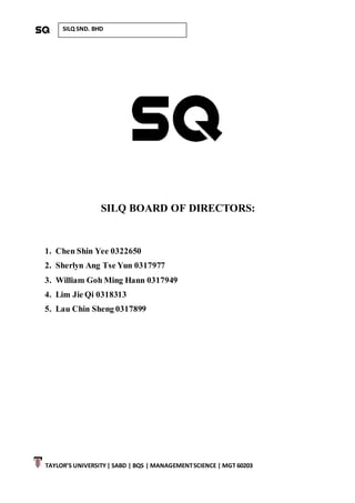 TAYLOR’S UNIVERSITY| SABD | BQS | MANAGEMENTSCIENCE | MGT 60203
SILQ SND. BHD
SILQ BOARD OF DIRECTORS:
1. Chen Shin Yee 0322650
2. Sherlyn Ang Tse Yun 0317977
3. William Goh Ming Hann 0317949
4. Lim Jie Qi 0318313
5. Lau Chin Sheng 0317899
 