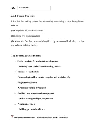 TAYLOR’S UNIVERSITY| SABD | BQS | MANAGEMENTSCIENCE | MGT 60203
SILQ SND. BHD
3.3.2 Course Structure
It is a five day training course. Before attending the training course, the applicants
need to
(1) Complete a 360 feedback survey.
(2) Receive pre- coursecoaching.
(3) Attend the five day course which will led by experienced leadership coaches
and industry technical experts.
The five day course includes
1. Marketanalysis for real estate development,
Knowing your business and knowing yourself
2. Finance for real estate
Communicate with a view to engaging and inspiring others
3. Projectmanagement
Creating a culture for success
4. Facilities and operationalmanagement
Understanding multiple perspectives
5. Assetmanagement
Building personalresilience
 