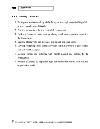 TAYLOR’S UNIVERSITY| SABD | BQS | MANAGEMENTSCIENCE | MGT 60203
SILQ SND. BHD
3.3.3 Learning Outcome
1. To improve decision making skills through a thorough understanding of the
property development lifecycle.
2. Practice leadership skills in a controlled environment.
3. Build confidence to make strategic changes and make a positive impact in
the boardroom.
4. Become a leader who can motivate, inspire and empower teams.
5. Develop leadership skills using a problem-solving approach to case studies
and real world examples.
6. Increase impact and influence with people internal and external to the
organization.
7. Achieve efficiency by implementing a personal action plan to own role and
organization needs.
 