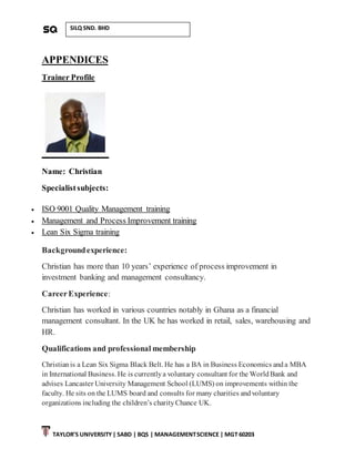 TAYLOR’S UNIVERSITY| SABD | BQS | MANAGEMENTSCIENCE | MGT 60203
SILQ SND. BHD
APPENDICES
Trainer Profile
Name: Christian
Specialistsubjects:
 ISO 9001 Quality Management training
 Management and Process Improvement training
 Lean Six Sigma training
Backgroundexperience:
Christian has more than 10 years’ experience of process improvement in
investment banking and management consultancy.
CareerExperience:
Christian has worked in various countries notably in Ghana as a financial
management consultant. In the UK he has worked in retail, sales, warehousing and
HR.
Qualifications and professional membership
Christianis a Lean Six Sigma Black Belt. He has a BA in Business Economics anda MBA
in International Business. He is currentlya voluntary consultant for the WorldBank and
advises Lancaster University Management School (LUMS) on improvements within the
faculty. He sits on the LUMS board and consults for many charities andvoluntary
organizations including the children’s charityChance UK.
 