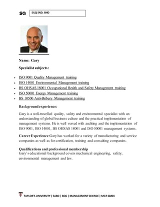 TAYLOR’S UNIVERSITY| SABD | BQS | MANAGEMENTSCIENCE | MGT 60203
SILQ SND. BHD
Name: Gary
Specialistsubjects:
 ISO 9001 Quality Management training
 ISO 14001 Environmental Management training
 BS OHSAS 18001 Occupational Health and Safety Management training
 ISO 50001 Energy Management training
 BS 10500 Anti-Bribery Management training
Backgroundexperience:
Gary is a well-travelled quality, safety and environmental specialist with an
understanding of global business culture and the practical implementation of
management systems. He is well versed with auditing and the implementation of
ISO 9001, ISO 14001, BS OHSAS 18001 and ISO 50001 management systems.
CareerExperience:Gary has worked for a variety of manufacturing and service
companies as well as for certification, training and consulting companies.
Qualifications and professionalmembership
Gary’s educational background covers mechanical engineering, safety,
environmental management and law.
 