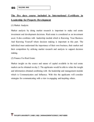TAYLOR’S UNIVERSITY| SABD | BQS | MANAGEMENTSCIENCE | MGT 60203
SILQ SND. BHD
The five days course included in International Certificate in
Leadership for Property Development
(1) Market Analysis:
Market analysis by doing market research is important to make real estate
investment and development decisions. Real estate is considered as an investment
asset. It also combines with leadership module which is Knowing Your Business
And Knowing Yourself where decision making is important in this part. The
individual must understand the importance of their own business, their market and
their competition by utilising market research and analysis to support decision
making.
(2) Finance For Real Estate:
Market insight on the source and nature of capital available in the real estate
market can be obtained on day 2. The applicants would be able to relate the insight
and information obtained combining with the leadership and management module
which is Communication and Influence. With this the applicants will consider
strategies for communicating with a view to engaging and inspiring others.
 