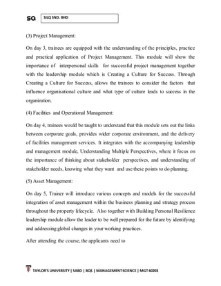 TAYLOR’S UNIVERSITY| SABD | BQS | MANAGEMENTSCIENCE | MGT 60203
SILQ SND. BHD
(3) Project Management:
On day 3, trainees are equipped with the understanding of the principles, practice
and practical application of Project Management. This module will show the
importance of interpersonal skills for successful project management together
with the leadership module which is Creating a Culture for Success. Through
Creating a Culture for Success, allows the trainees to consider the factors that
influence organisational culture and what type of culture leads to success in the
organization.
(4) Facilities and Operational Management:
On day 4, trainees would be taught to understand that this module sets out the links
between corporate goals, provides wider corporate environment, and the delivery
of facilities management services. It integrates with the accompanying leadership
and management module, Understanding Multiple Perspectives, where it focus on
the importance of thinking about stakeholder perspectives, and understanding of
stakeholder needs, knowing what they want and use these points to do planning.
(5) Asset Management:
On day 5, Trainer will introduce various concepts and models for the successful
integration of asset management within the business planning and strategy process
throughout the property lifecycle. Also together with Building Personal Resilience
leadership module allow the leader to be well prepared for the future by identifying
and addressing global changes in your working practices.
After attending the course, the applicants need to
 
