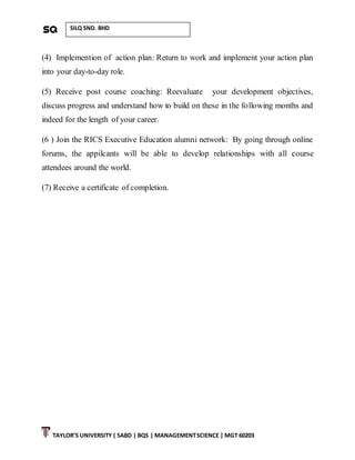 TAYLOR’S UNIVERSITY| SABD | BQS | MANAGEMENTSCIENCE | MGT 60203
SILQ SND. BHD
(4) Implemention of action plan: Return to work and implement your action plan
into your day-to-day role.
(5) Receive post course coaching: Reevaluate your development objectives,
discuss progress and understand how to build on these in the following months and
indeed for the length of your career.
(6 ) Join the RICS Executive Education alumni network: By going through online
forums, the appilcants will be able to develop relationships with all course
attendees around the world.
(7) Receive a certificate of completion.
 