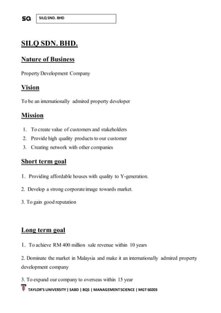 TAYLOR’S UNIVERSITY| SABD | BQS | MANAGEMENTSCIENCE | MGT 60203
SILQ SND. BHD
SILQ SDN. BHD.
Nature of Business
Property Development Company
Vision
To be an internationally admired property developer
Mission
1. To create value of customers and stakeholders
2. Provide high quality products to our customer
3. Creating network with other companies
Short term goal
1. Providing affordable houses with quality to Y-generation.
2. Develop a strong corporateimage towards market.
3. To gain good reputation
Long term goal
1. To achieve RM 400 million sale revenue within 10 years
2. Dominate the market in Malaysia and make it an internationally admired property
development company
3. To expand our company to overseas within 15 year
 