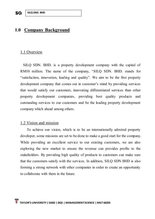 TAYLOR’S UNIVERSITY| SABD | BQS | MANAGEMENTSCIENCE | MGT 60203
SILQ SND. BHD
1.0 Company Background
1.1 Overview
SILQ SDN. BHD. is a property development company with the capital of
RM10 million. The name of the company, “SILQ SDN. BHD. stands for
“satisfaction, innovation, leading and quality”. We aim to be the first property
development company that comes out in customer’s mind by providing services
that would satisfy our customers, innovating differentiated services than other
property development companies, providing best quality products and
outstanding services to our customers and be the leading property development
company which ahead among others.
1.2 Vision and mission
To achieve our vision, which is to be an internationally admired property
developer, some missions are set to be done to make a good start for the company.
While providing an excellent service to our existing customers, we are also
exploring the new market to ensure the revenue can provides profits to the
stakeholders. By providing high quality of products to customers can make sure
that the customers satisfy with the services. In addition, SILQ SDN BHD is also
forming a strong network with other companies in order to create an opportunity
to collaborate with them in the future.
 