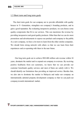 TAYLOR’S UNIVERSITY| SABD | BQS | MANAGEMENTSCIENCE | MGT 60203
SILQ SND. BHD
1.3 Short term and long term goals
The short term goals for our company are to provide affordable with quality
houses to Y- Generation, strengthen our company’s branding products, and to
gain a good reputation. By evaluating inexpensive products, we can choose some
quality components that fit to our services. This can maximizes the revenue by
providing inexpensive and good quality products. Other than that we can do more
promotions and advertisements to expose our products and company to the public.
As a new company, we have a lot more to learn from the other similar companies.
We should form strong network with others so that we can learn from their
experiences and co-operating with them in the near future.
Our long term goals are to achieve RM 400 million sale revenue within 10
years, dominate the market and to expand our company to overseas. By receiving
positive feedbacks from our customers, we know that we can provide our
customer benchmark quality services and most of them are satisfy with it. We
should identify our limitations thus providing an improved service. Besides that,
we also aim to dominate the market in Malaysia and make our company an
internationally admired property development company so that we can push our
company towards international market.
 